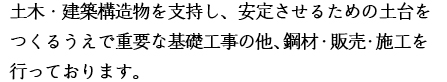 土木・建築構造物を支持し、安定させるための土台をつくるうえで重要な基礎工事の他、鋼材・販売・施工を行っております。